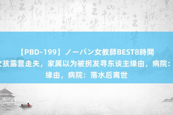   【PBD-199】ノーパン女教師BEST8時間 2 辽宁4岁女孩露营走失，家属以为被拐发寻东谈主缘由，病院：落水后离世