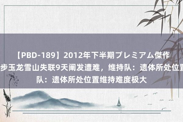   【PBD-189】2012年下半期プレミアム傑作選 27岁男人徒步玉龙雪山失联9天阐发遭难，维持队：遗体所处位置维持难度极大