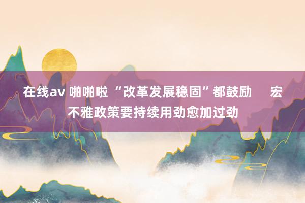 在线av 啪啪啦 “改革发展稳固”都鼓励     宏不雅政策要持续用劲愈加过劲