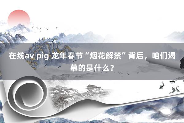 在线av pig 龙年春节“烟花解禁”背后，咱们渴慕的是什么？