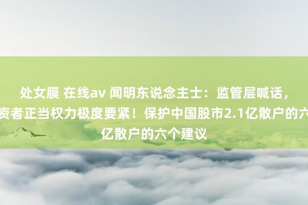 处女膜 在线av 闻明东说念主士：监管层喊话，保护投资者正当权力极度要紧！保护中国股市2.1亿散户的六个建议