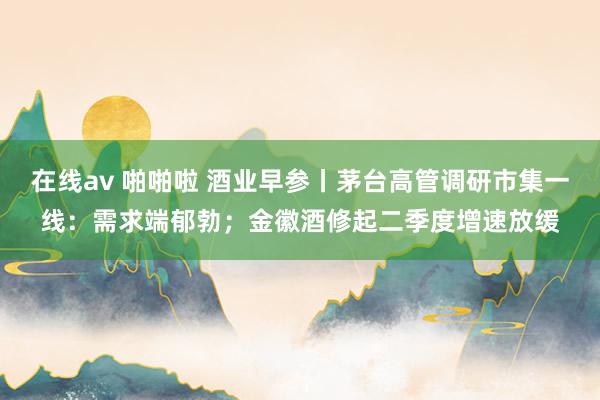 在线av 啪啪啦 酒业早参丨茅台高管调研市集一线：需求端郁勃