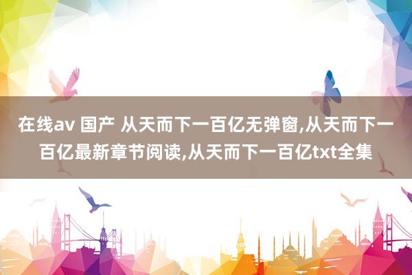 在线av 国产 从天而下一百亿无弹窗，从天而下一百亿最新章节阅读，从天而下一百亿txt全集