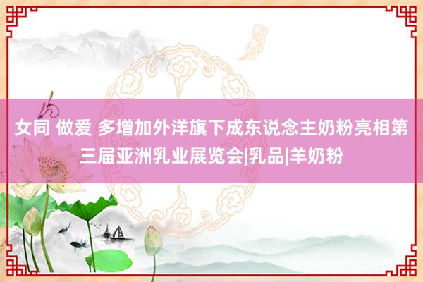   女同 做爱 多增加外洋旗下成东说念主奶粉亮相第三届亚洲乳业展览会|乳品|羊奶粉