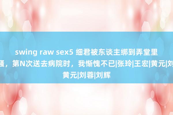   swing raw sex5 细君被东谈主绑到弄堂里叫的好骚，第N次送去病院时，我惭愧不已|张玲|王宏|黄元|刘蓉|刘辉