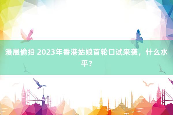   漫展偷拍 2023年香港姑娘首轮口试来袭，什么水平？