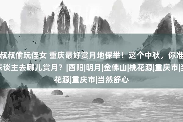   叔叔偷玩侄女 重庆最好赏月地保举！这个中秋，你准备和家东谈主去哪儿赏月？|酉阳|明月|金佛山|桃花源|重庆市|当然舒心