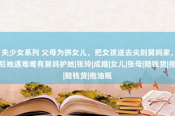   失少女系列 父母为拼女儿，把女孩送去尖刻舅妈家，多年后她遇难唯有舅妈护她|张玲|成婚|女儿|张母|赔钱货|拖油瓶