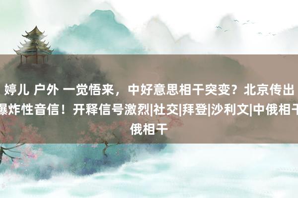   婷儿 户外 一觉悟来，中好意思相干突变？北京传出爆炸性音信！开释信号激烈|社交|拜登|沙利文|中俄相干