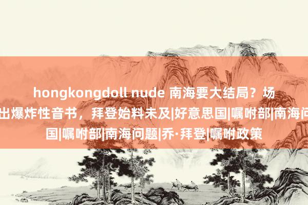   hongkongdoll nude 南海要大结局？场所北京，中菲一霎传出爆炸性音书，拜登始料未及|好意思国|嘱咐部|南海问题|乔·拜登|嘱咐政策