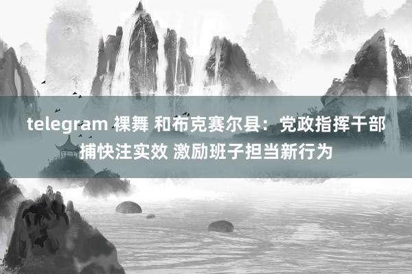   telegram 裸舞 和布克赛尔县：党政指挥干部捕快注实效 激励班子担当新行为