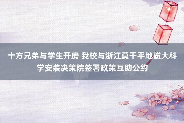   十方兄弟与学生开房 我校与浙江莫干平地磁大科学安装决策院签署政策互助公约