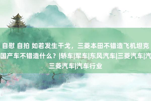   自慰 自拍 如若发生干戈，三菱本田不错造飞机坦克，咱们国产车不错造什么？|轿车|军车|东风汽车|三菱汽车|汽车行业