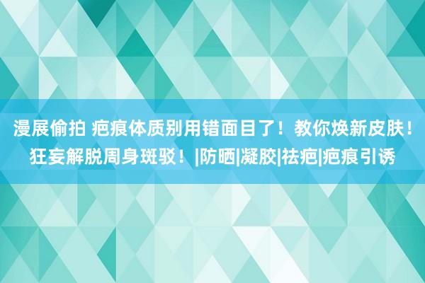   漫展偷拍 疤痕体质别用错面目了！教你焕新皮肤！狂妄解脱周身斑驳！|防晒|凝胶|祛疤|疤痕引诱