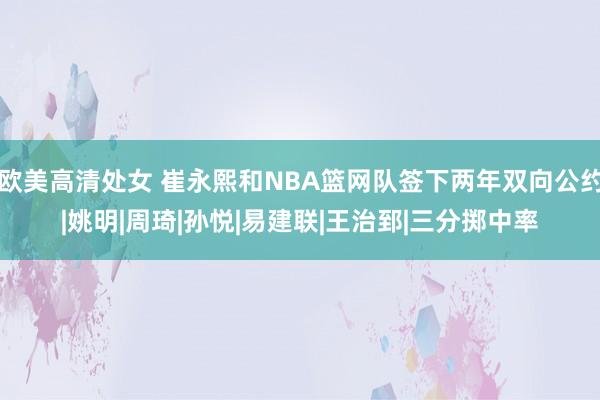   欧美高清处女 崔永熙和NBA篮网队签下两年双向公约|姚明|周琦|孙悦|易建联|王治郅|三分掷中率