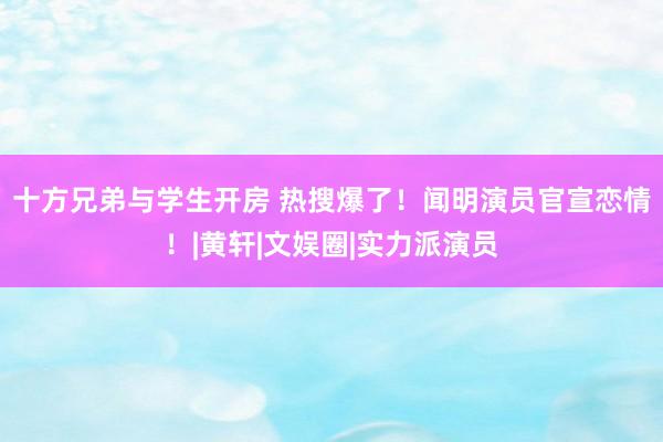   十方兄弟与学生开房 热搜爆了！闻明演员官宣恋情！|黄轩|文娱圈|实力派演员